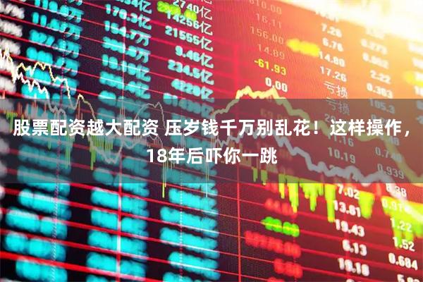股票配资越大配资 压岁钱千万别乱花！这样操作，18年后吓你一跳