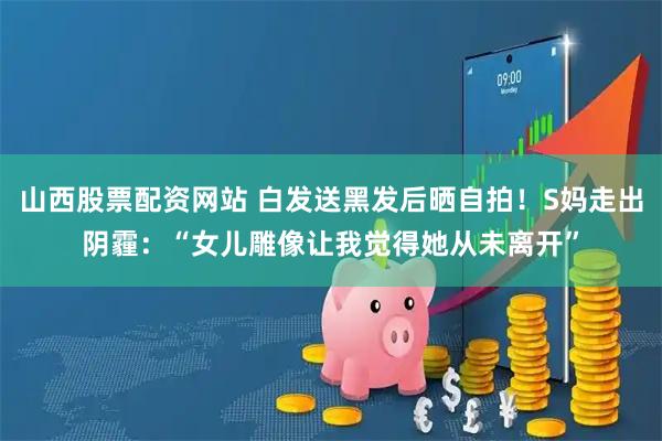 山西股票配资网站 白发送黑发后晒自拍！S妈走出阴霾：“女儿雕像让我觉得她从未离开”