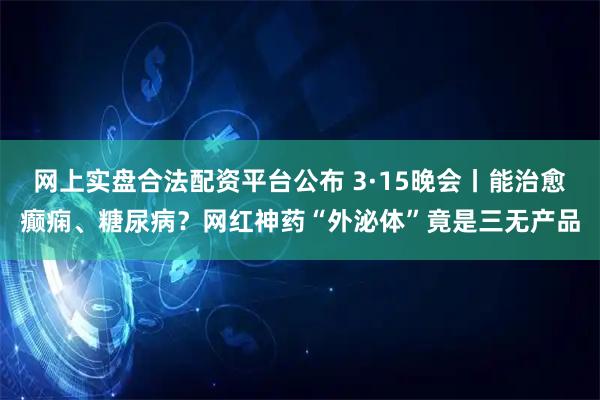 网上实盘合法配资平台公布 3·15晚会丨能治愈癫痫、糖尿病？网红神药“外泌体”竟是三无产品