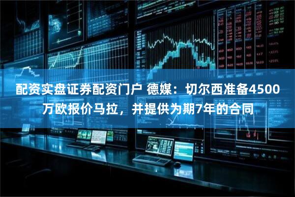 配资实盘证券配资门户 德媒：切尔西准备4500万欧报价马拉，并提供为期7年的合同