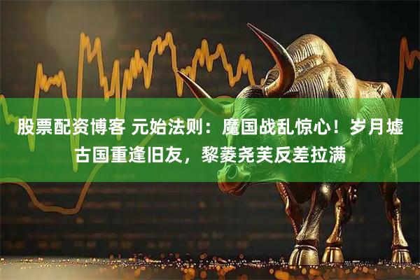 股票配资博客 元始法则：魔国战乱惊心！岁月墟古国重逢旧友，黎菱尧芙反差拉满
