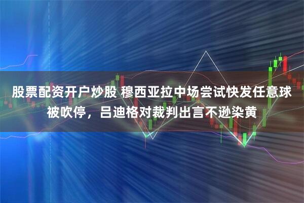 股票配资开户炒股 穆西亚拉中场尝试快发任意球被吹停，吕迪格对裁判出言不逊染黄