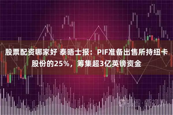 股票配资哪家好 泰晤士报：PIF准备出售所持纽卡股份的25%，筹集超3亿英镑资金