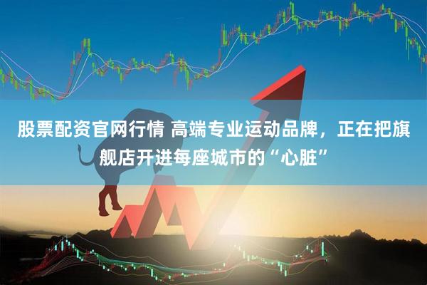 股票配资官网行情 高端专业运动品牌，正在把旗舰店开进每座城市的“心脏”