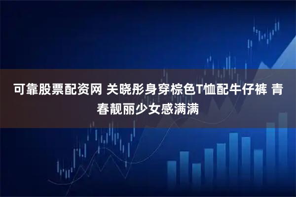 可靠股票配资网 关晓彤身穿棕色T恤配牛仔裤 青春靓丽少女感满满